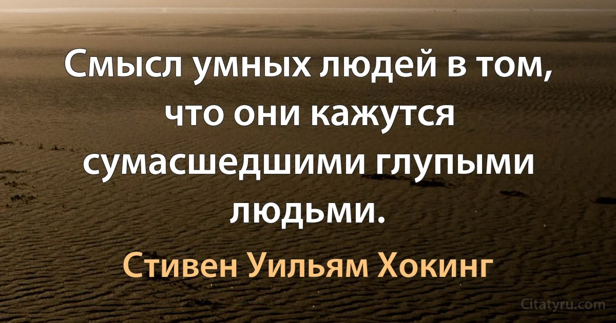 Смысл умных людей в том, что они кажутся сумасшедшими глупыми людьми. (Стивен Уильям Хокинг)