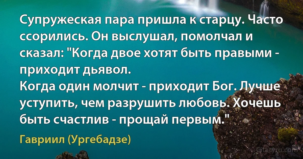 Супружеская пара пришла к старцу. Часто ссорились. Он выслушал, помолчал и сказал: "Когда двое хотят быть правыми - приходит дьявол.
Когда один молчит - приходит Бог. Лучше уступить, чем разрушить любовь. Хочешь быть счастлив - прощай первым." (Гавриил (Ургебадзе))