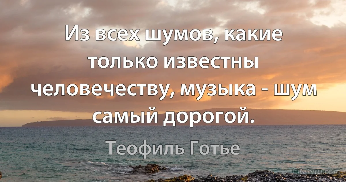 Из всех шумов, какие только известны человечеству, музыка - шум самый дорогой. (Теофиль Готье)