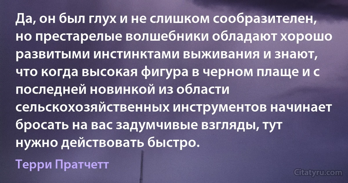 Да, он был глух и не слишком сообразителен, но престарелые волшебники обладают хорошо развитыми инстинктами выживания и знают, что когда высокая фигура в черном плаще и с последней новинкой из области сельскохозяйственных инструментов начинает бросать на вас задумчивые взгляды, тут нужно действовать быстро. (Терри Пратчетт)