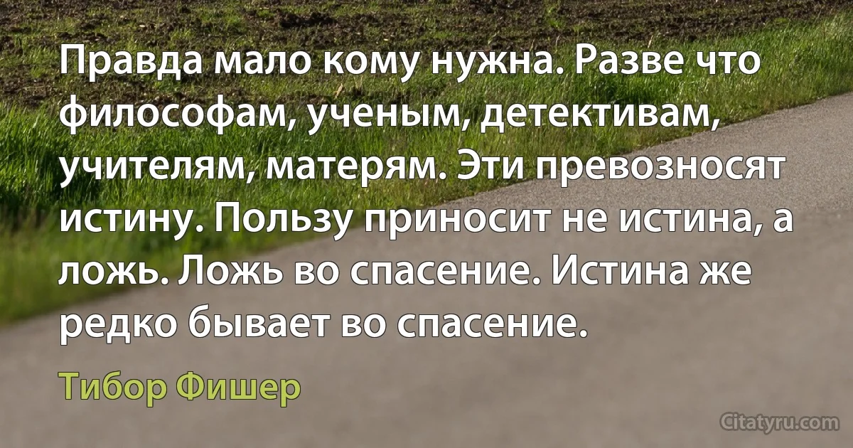 Правда мало кому нужна. Разве что философам, ученым, детективам, учителям, матерям. Эти превозносят истину. Пользу приносит не истина, а ложь. Ложь во спасение. Истина же редко бывает во спасение. (Тибор Фишер)