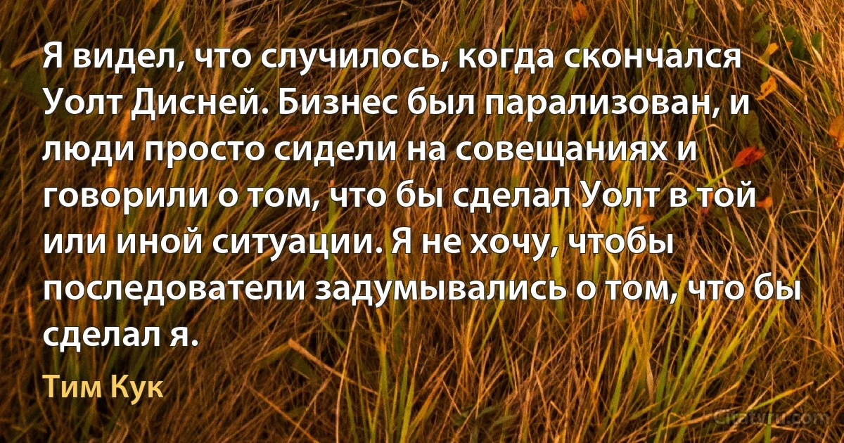 Я видел, что случилось, когда скончался Уолт Дисней. Бизнес был парализован, и люди просто сидели на совещаниях и говорили о том, что бы сделал Уолт в той или иной ситуации. Я не хочу, чтобы последователи задумывались о том, что бы сделал я. (Тим Кук)