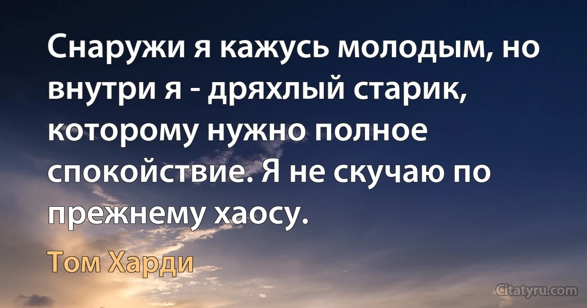 Снаружи я кажусь молодым, но внутри я - дряхлый старик, которому нужно полное спокойствие. Я не скучаю по прежнему хаосу. (Том Харди)