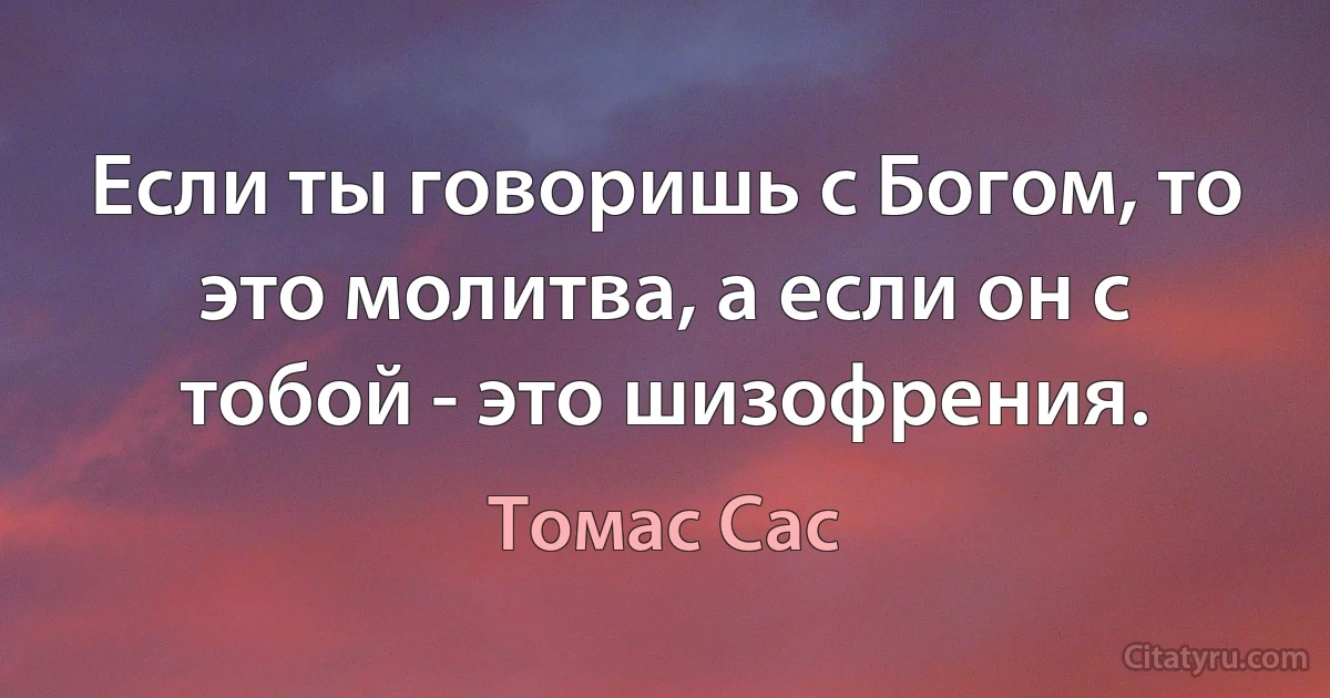 Если ты говоришь с Богом, то это молитва, а если он с тобой - это шизофрения. (Томас Сас)