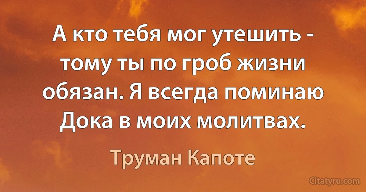 А кто тебя мог утешить - тому ты по гроб жизни обязан. Я всегда поминаю Дока в моих молитвах. (Труман Капоте)