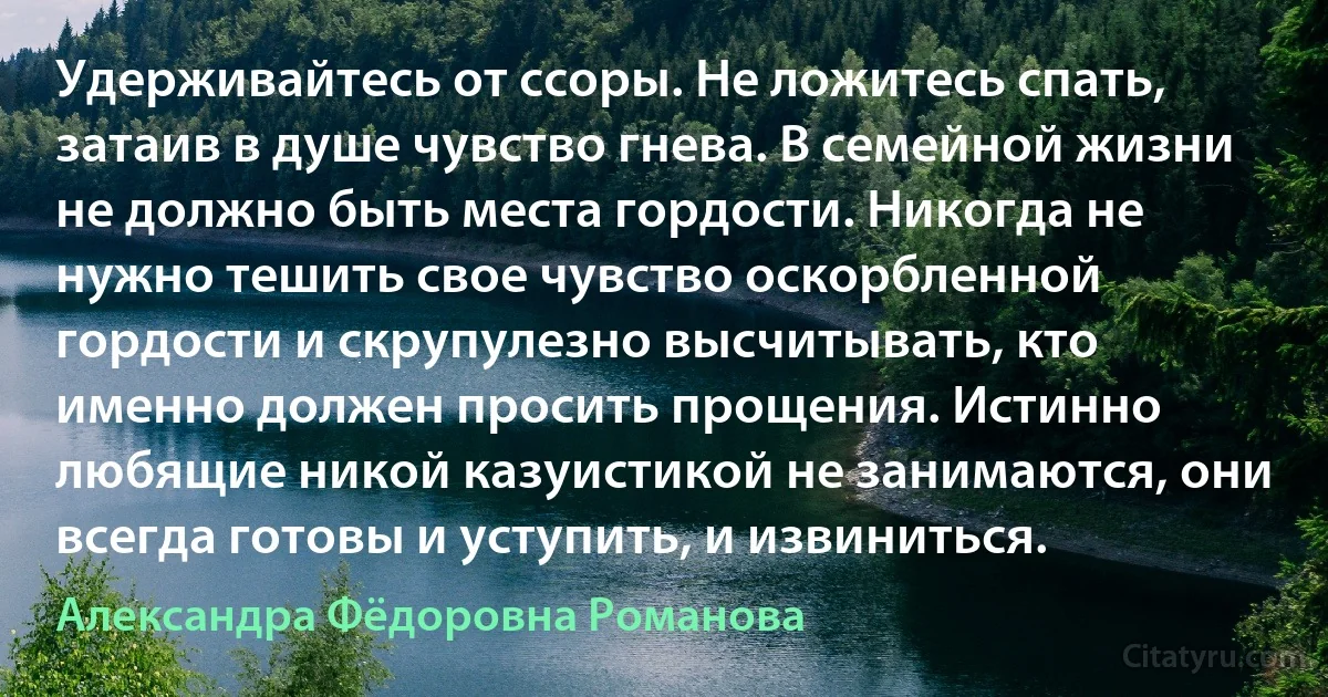 Удерживайтесь от ссоры. Не ложитесь спать, затаив в душе чувство гнева. В семейной жизни не должно быть места гордости. Никогда не нужно тешить свое чувство оскорбленной гордости и скрупулезно высчитывать, кто именно должен просить прощения. Истинно любящие никой казуистикой не занимаются, они всегда готовы и уступить, и извиниться. (Александра Фёдоровна Романова)