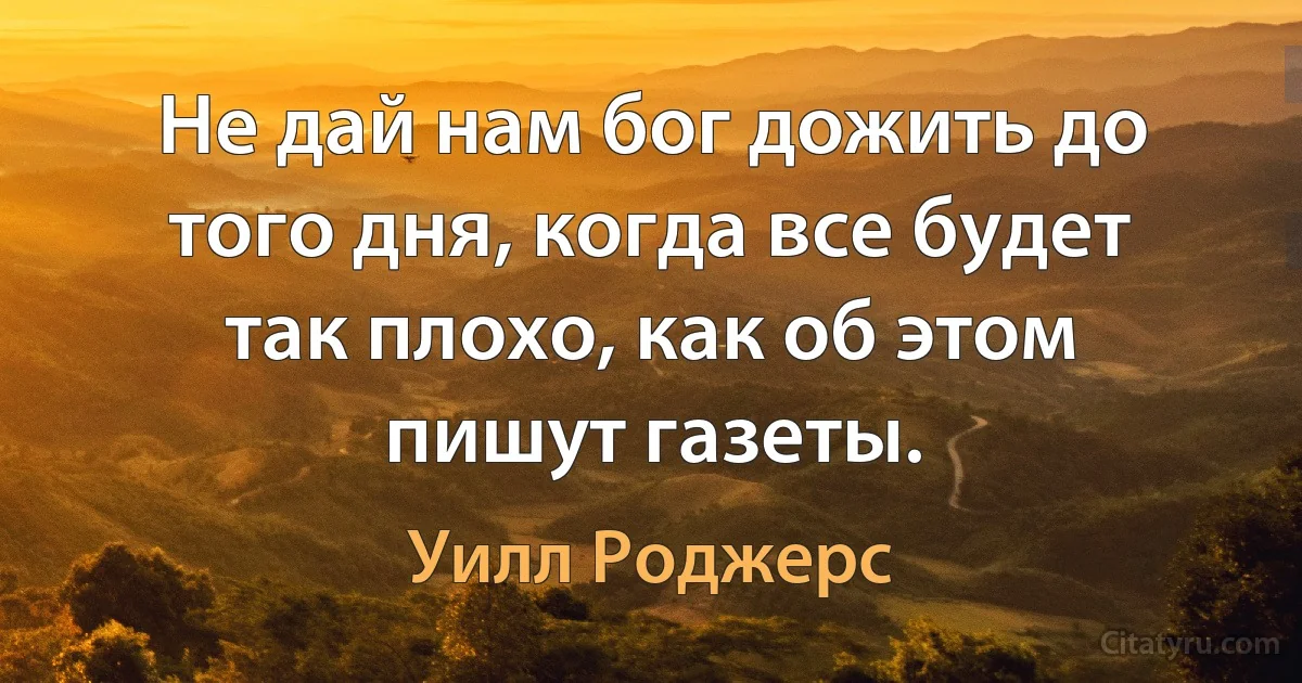 Не дай нам бог дожить до того дня, когда все будет так плохо, как об этом пишут газеты. (Уилл Роджерс)