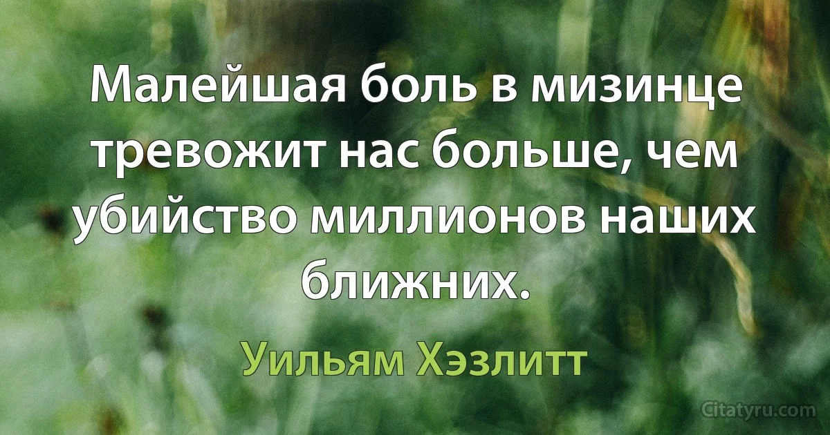 Малейшая боль в мизинце тревожит нас больше, чем убийство миллионов наших ближних. (Уильям Хэзлитт)