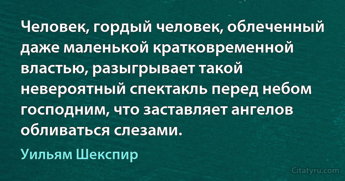 Человек, гордый человек, облеченный даже маленькой кратковременной властью, разыгрывает такой невероятный спектакль перед небом господним, что заставляет ангелов обливаться слезами. (Уильям Шекспир)