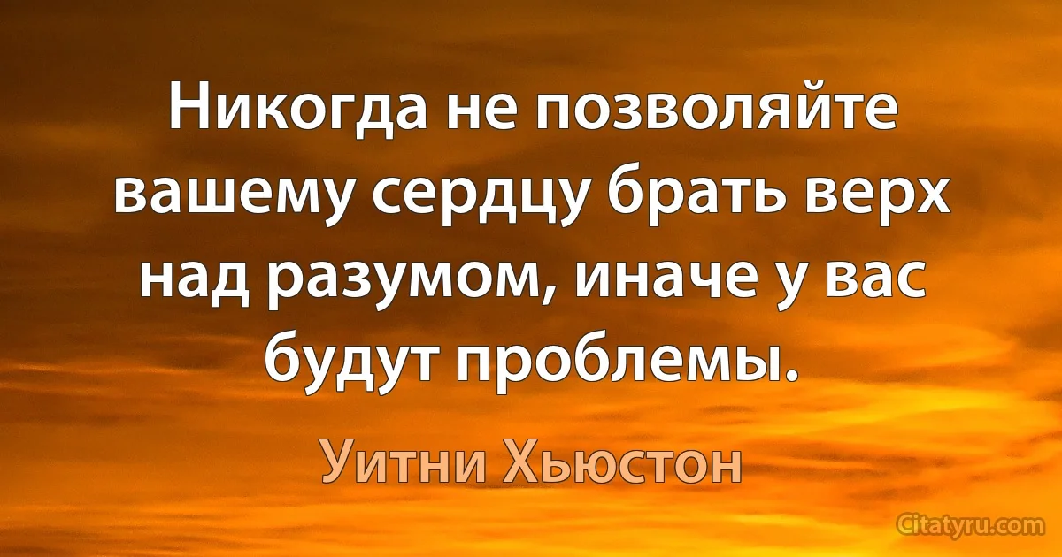 Никогда не позволяйте вашему сердцу брать верх над разумом, иначе у вас будут проблемы. (Уитни Хьюстон)