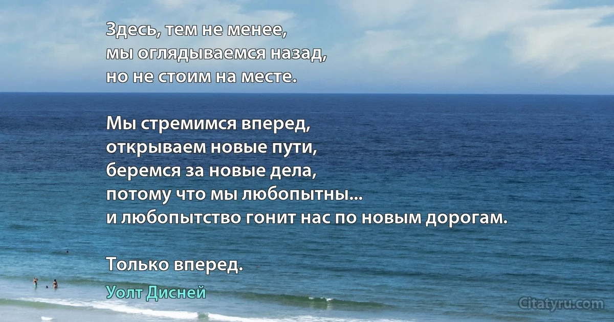 Здесь, тем не менее,
мы оглядываемся назад,
но не стоим на месте.

Мы стремимся вперед,
открываем новые пути,
беремся за новые дела,
потому что мы любопытны...
и любопытство гонит нас по новым дорогам.

Только вперед. (Уолт Дисней)