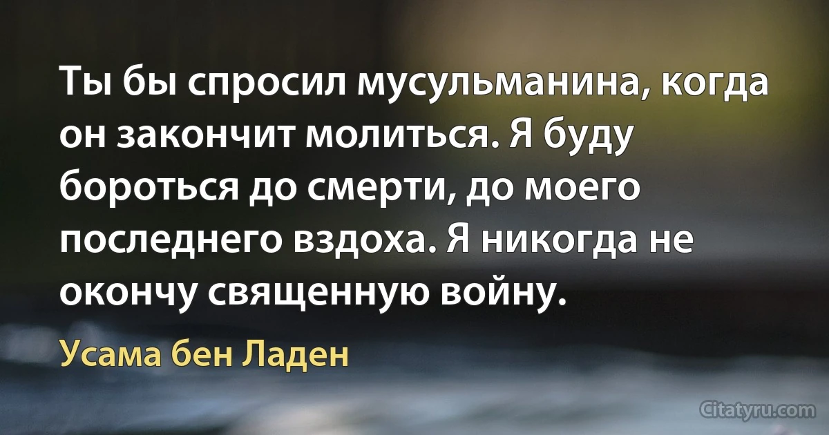 Ты бы спросил мусульманина, когда он закончит молиться. Я буду бороться до смерти, до моего последнего вздоха. Я никогда не окончу священную войну. (Усама бeн Ладен)