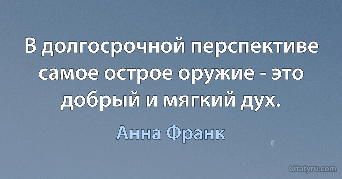 В долгосрочной перспективе самое острое оружие - это добрый и мягкий дух. (Анна Франк)