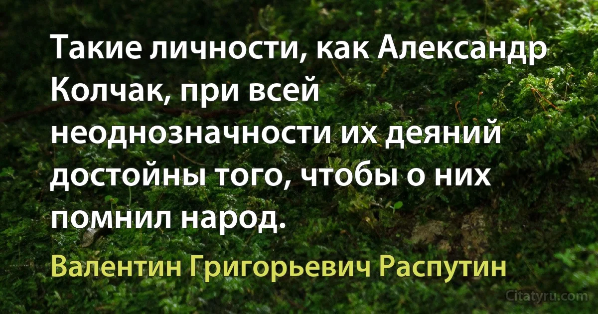 Такие личности, как Александр Колчак, при всей неоднозначности их деяний достойны того, чтобы о них помнил народ. (Валентин Григорьевич Распутин)