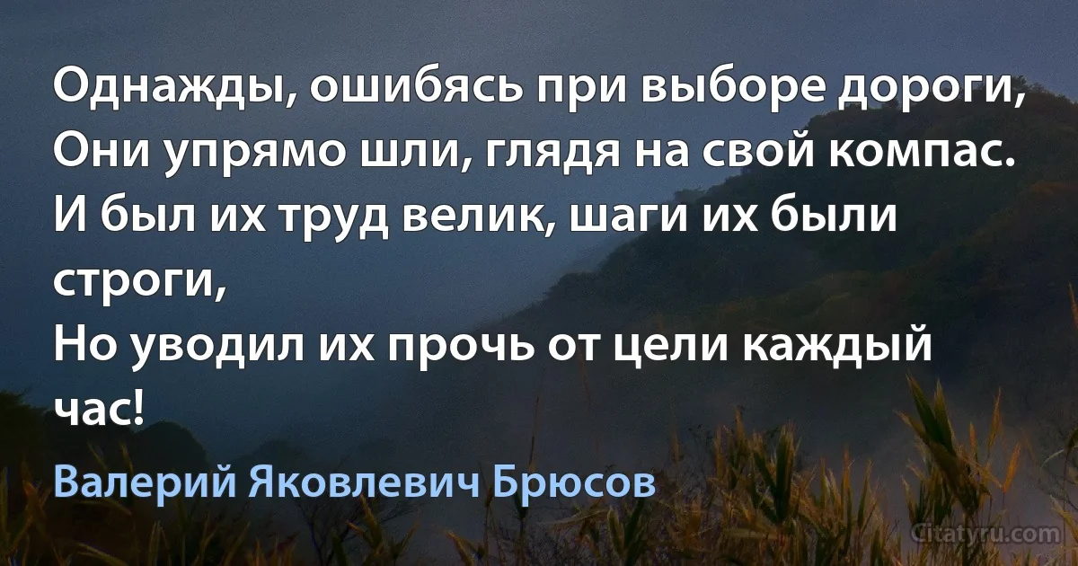 Однажды, ошибясь при выборе дороги,
Они упрямо шли, глядя на свой компас.
И был их труд велик, шаги их были строги,
Но уводил их прочь от цели каждый час! (Валерий Яковлевич Брюсов)