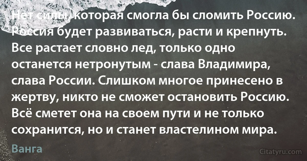 Нет силы, которая смогла бы сломить Россию. Россия будет развиваться, расти и крепнуть. Все растает словно лед, только одно останется нетронутым - слава Владимира, слава России. Слишком многое принесено в жертву, никто не сможет остановить Россию. Всё сметет она на своем пути и не только сохранится, но и станет властелином мира. (Ванга)