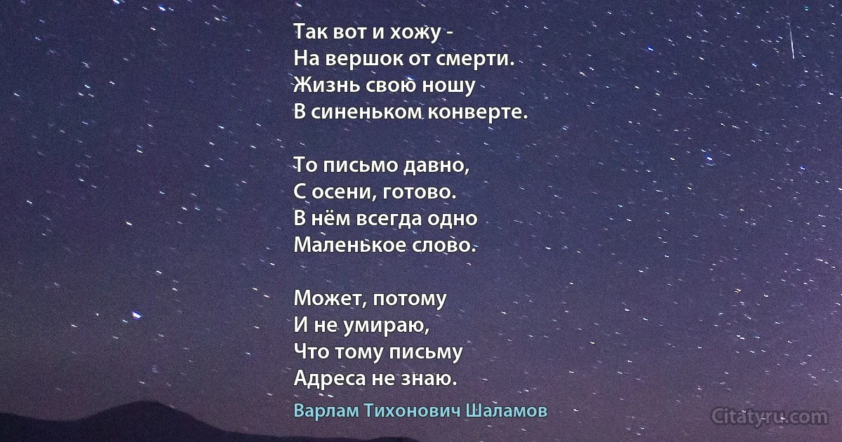 Так вот и хожу -
На вершок от смерти.
Жизнь свою ношу
В синеньком конверте.

То письмо давно,
С осени, готово.
В нём всегда одно
Маленькое слово.

Может, потому
И не умираю,
Что тому письму
Адреса не знаю. (Варлам Тихонович Шаламов)