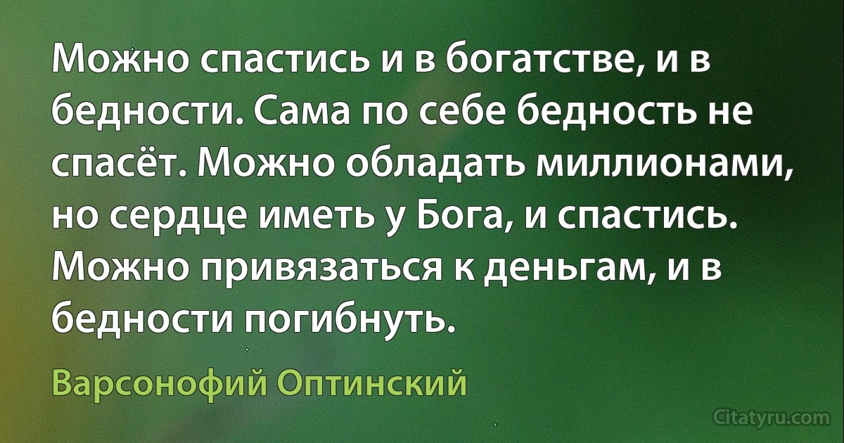 Можно спастись и в богатстве, и в бедности. Сама по себе бедность не спасёт. Можно обладать миллионами, но сердце иметь у Бога, и спастись. Можно привязаться к деньгам, и в бедности погибнуть. (Варсонофий Оптинский)