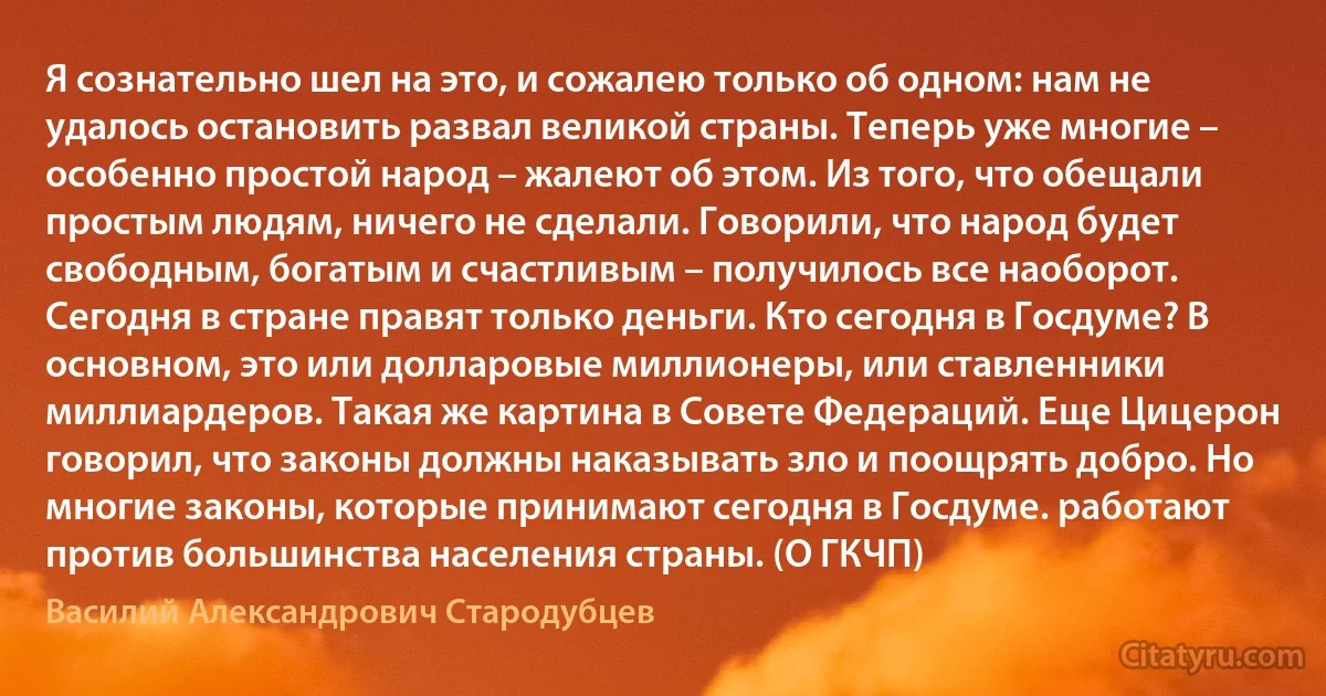 Я сознательно шел на это, и сожалею только об одном: нам не удалось остановить развал великой страны. Теперь уже многие – особенно простой народ – жалеют об этом. Из того, что обещали простым людям, ничего не сделали. Говорили, что народ будет свободным, богатым и счастливым – получилось все наоборот. Сегодня в стране правят только деньги. Кто сегодня в Госдуме? В основном, это или долларовые миллионеры, или ставленники миллиардеров. Такая же картина в Совете Федераций. Еще Цицерон говорил, что законы должны наказывать зло и поощрять добро. Но многие законы, которые принимают сегодня в Госдуме. работают против большинства населения страны. (О ГКЧП) (Василий Александрович Стародубцев)