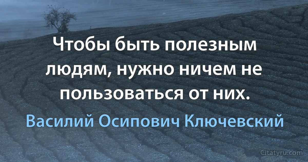 Чтобы быть полезным людям, нужно ничем не пользоваться от них. (Василий Осипович Ключевский)