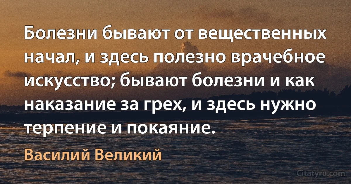 Болезни бывают от вещественных начал, и здесь полезно врачебное искусство; бывают болезни и как наказание за грех, и здесь нужно терпение и покаяние. (Василий Великий)