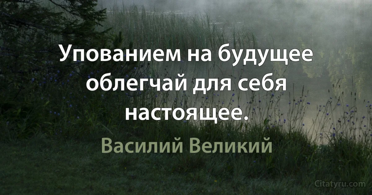 Упованием на будущее облегчай для себя настоящее. (Василий Великий)