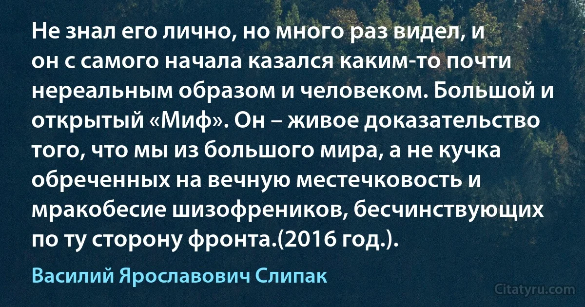 Не знал его лично, но много раз видел, и он с самого начала казался каким-то почти нереальным образом и человеком. Большой и открытый «Миф». Он – живое доказательство того, что мы из большого мира, а не кучка обреченных на вечную местечковость и мракобесие шизофреников, бесчинствующих по ту сторону фронта.(2016 год.). (Василий Ярославович Слипак)