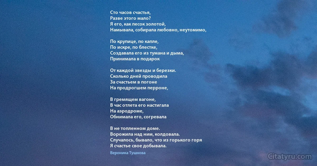 Сто часов счастья,
Разве этого мало?
Я его, как песок золотой,
Намывала, собирала любовно, неутомимо,

По крупице, по капле,
По искре, по блестке,
Создавала его из тумана и дыма,
Принимала в подарок

От каждой звезды и березки.
Сколько дней проводила
За счастьем в погоне
На продрогшем перроне,

В гремящем вагоне,
В час отлета его настигала
На аэродроме,
Обнимала его, согревала

В не топленном доме.
Ворожила над ним, колдовала.
Случалось, бывало, что из горького горя
Я счастье свое добывала. (Вероника Тушнова)