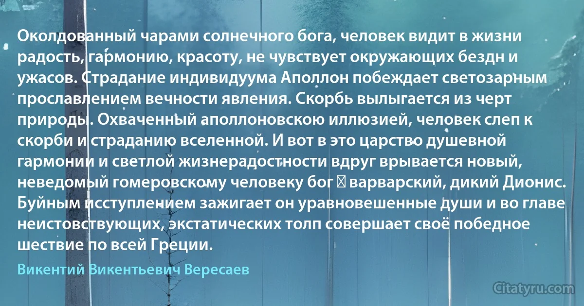 Околдованный чарами солнечного бога, человек видит в жизни радость, гармонию, красоту, не чувствует окружающих бездн и ужасов. Страдание индивидуума Аполлон побеждает светозарным прославлением вечности явления. Скорбь вылыгается из черт природы. Охваченный аполлоновскою иллюзией, человек слеп к скорби и страданию вселенной. И вот в это царство душевной гармонии и светлой жизнерадостности вдруг врывается новый, неведомый гомеровскому человеку бог ― варварский, дикий Дионис. Буйным исступлением зажигает он уравновешенные души и во главе неистовствующих, экстатических толп совершает своё победное шествие по всей Греции. (Викентий Викентьевич Вересаев)