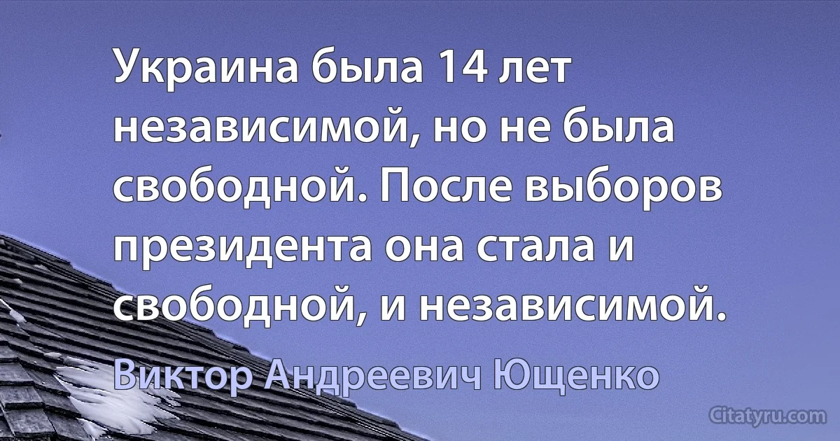 Украина была 14 лет независимой, но не была свободной. После выборов президента она стала и свободной, и независимой. (Виктор Андреевич Ющенко)