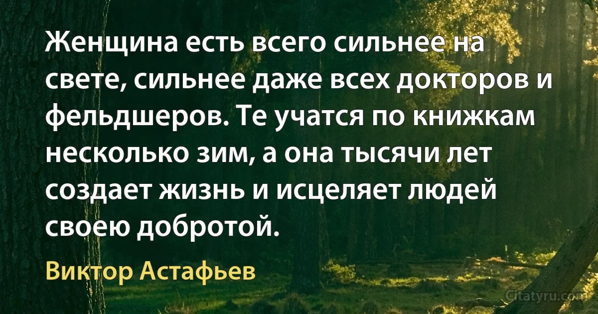 Женщина есть всего сильнее на свете, сильнее даже всех докторов и фельдшеров. Те учатся по книжкам несколько зим, а она тысячи лет создает жизнь и исцеляет людей своею добротой. (Виктор Астафьев)