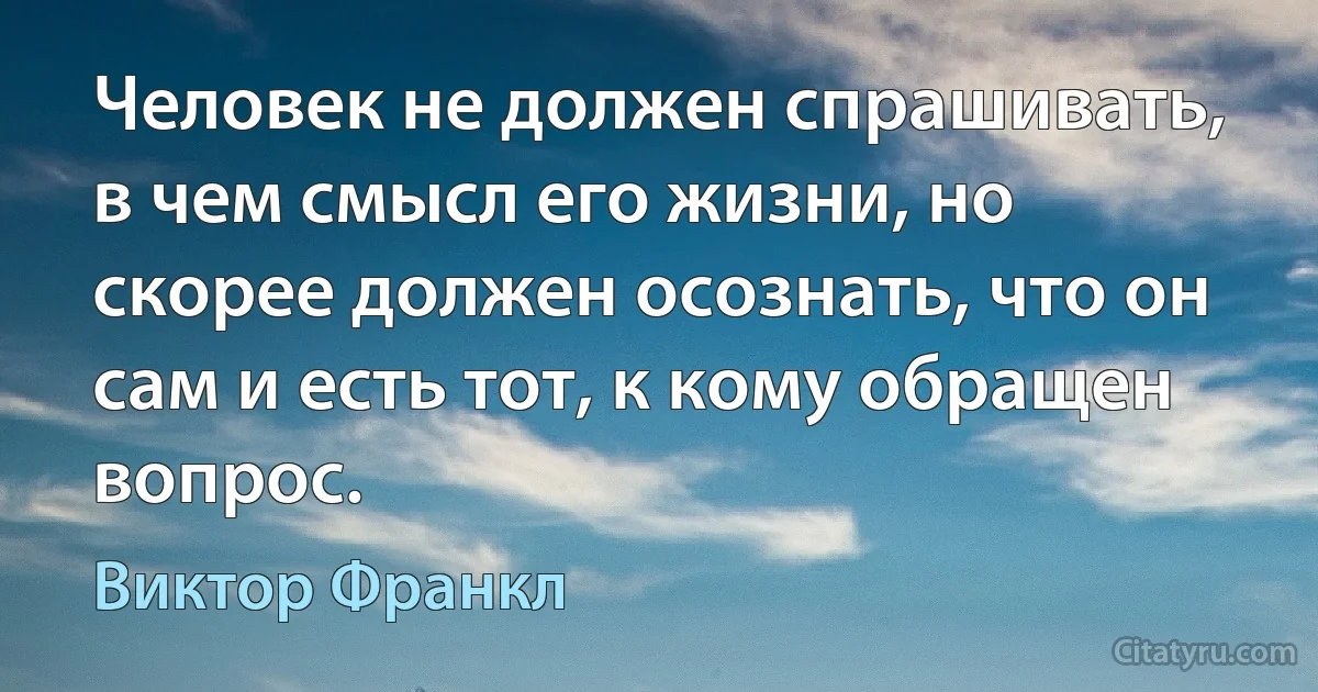 Человек не должен спрашивать, в чем смысл его жизни, но скорее должен осознать, что он сам и есть тот, к кому обращен вопрос. (Виктор Франкл)