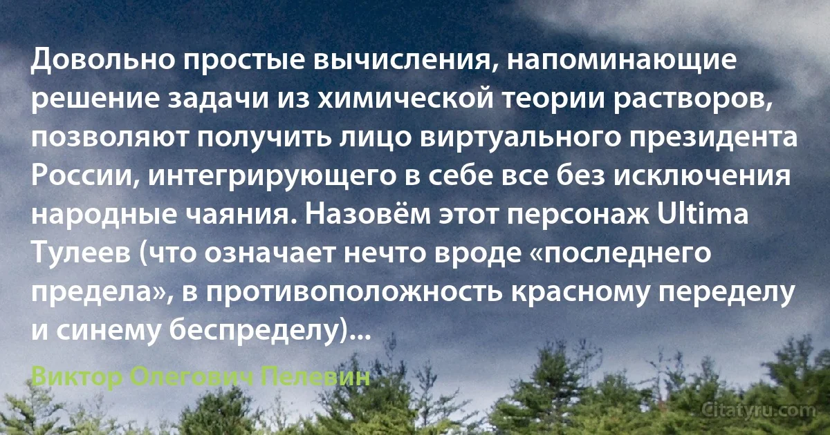 Довольно простые вычисления, напоминающие решение задачи из химической теории растворов, позволяют получить лицо виртуального президента России, интегрирующего в себе все без исключения народные чаяния. Назовём этот персонаж Ultima Тулеев (что означает нечто вроде «последнего предела», в противоположность красному переделу и синему беспределу)... (Виктор Олегович Пелевин)