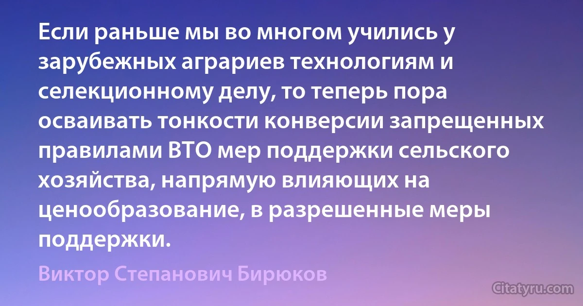 Если раньше мы во многом учились у зарубежных аграриев технологиям и селекционному делу, то теперь пора осваивать тонкости конверсии запрещенных правилами ВТО мер поддержки сельского хозяйства, напрямую влияющих на ценообразование, в разрешенные меры поддержки. (Виктор Степанович Бирюков)