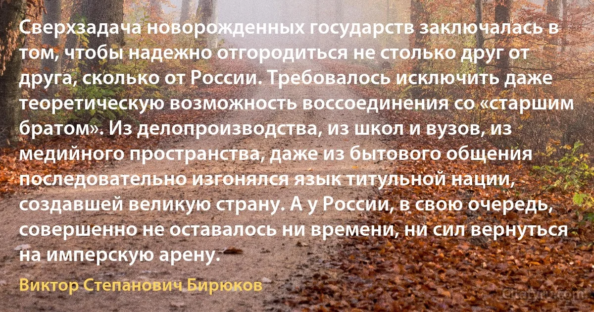 Сверхзадача новорожденных государств заключалась в том, чтобы надежно отгородиться не столько друг от друга, сколько от России. Требовалось исключить даже теоретическую возможность воссоединения со «старшим братом». Из делопроизводства, из школ и вузов, из медийного пространства, даже из бытового общения последовательно изгонялся язык титульной нации, создавшей великую страну. А у России, в свою очередь, совершенно не оставалось ни времени, ни сил вернуться на имперскую арену. (Виктор Степанович Бирюков)