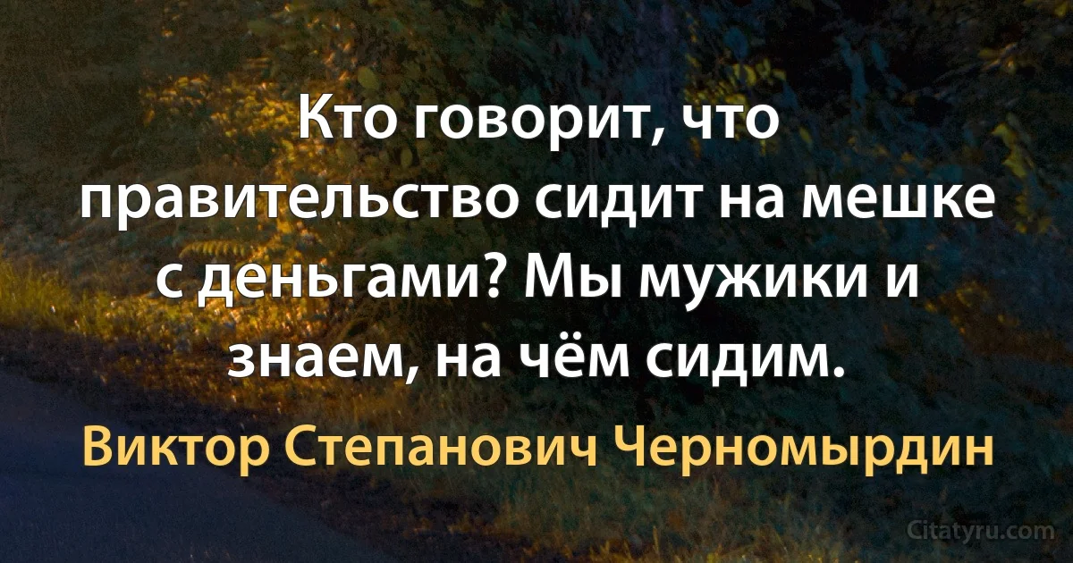 Кто говорит, что правительство сидит на мешке с деньгами? Мы мужики и знаем, на чём сидим. (Виктор Степанович Черномырдин)