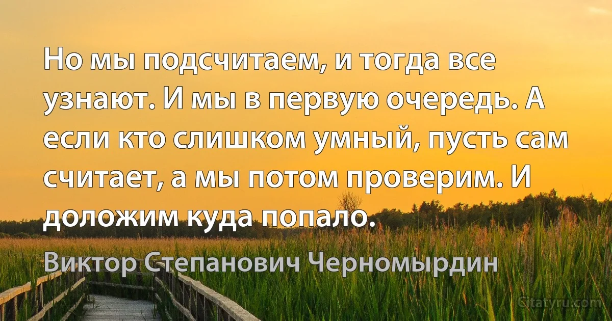 Но мы подсчитаем, и тогда все узнают. И мы в первую очередь. А если кто слишком умный, пусть сам считает, а мы потом проверим. И доложим куда попало. (Виктор Степанович Черномырдин)