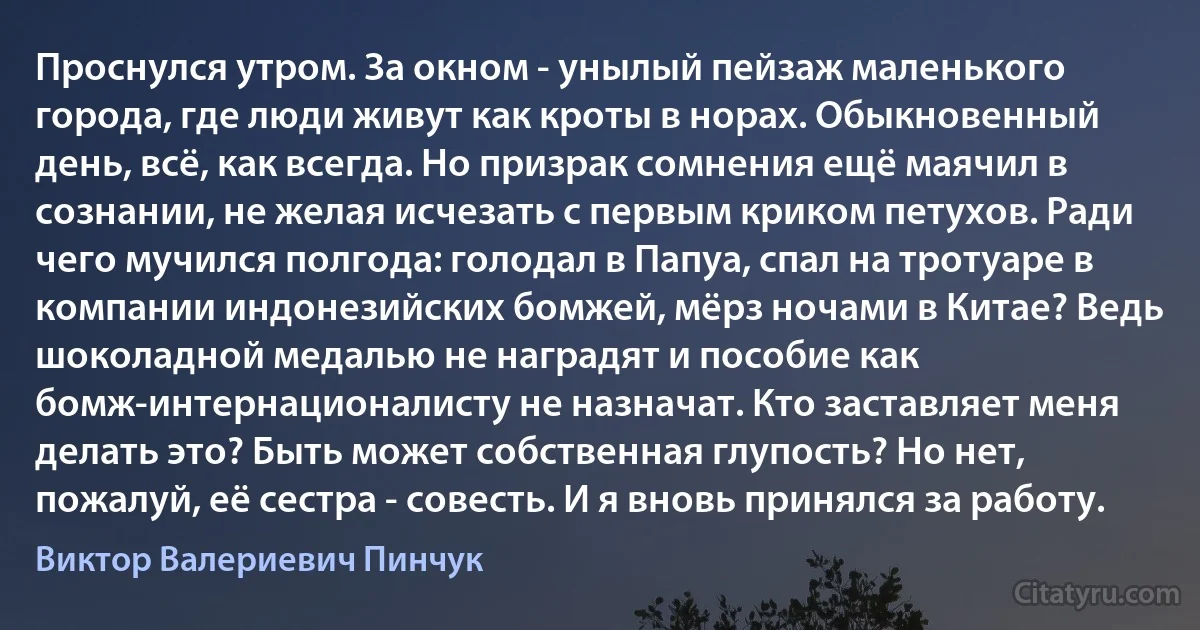 Проснулся утром. За окном - унылый пейзаж маленького города, где люди живут как кроты в норах. Обыкновенный день, всё, как всегда. Но призрак сомнения ещё маячил в сознании, не желая исчезать с первым криком петухов. Ради чего мучился полгода: голодал в Папуа, спал на тротуаре в компании индонезийских бомжей, мёрз ночами в Китае? Ведь шоколадной медалью не наградят и пособие как бомж-интернационалисту не назначат. Кто заставляет меня делать это? Быть может собственная глупость? Но нет, пожалуй, её сестра - совесть. И я вновь принялся за работу. (Виктор Валериевич Пинчук)