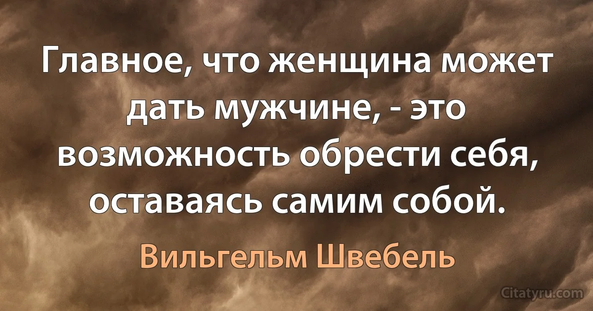 Главное, что женщина может дать мужчине, - это возможность обрести себя, оставаясь самим собой. (Вильгельм Швебель)