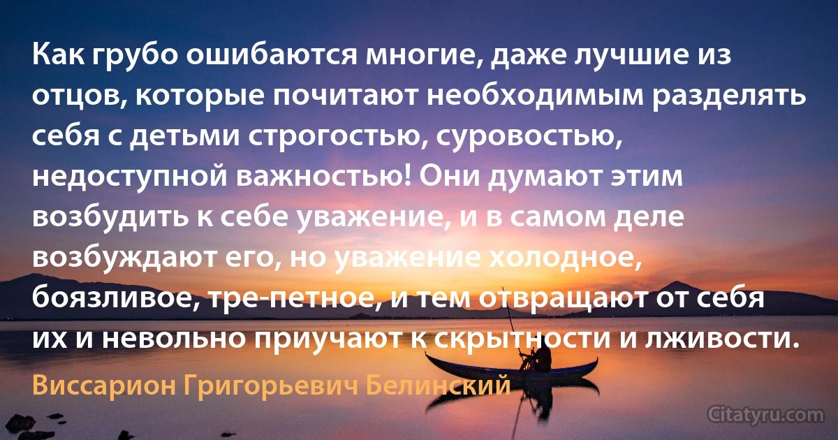 Как грубо ошибаются многие, даже лучшие из отцов, которые почитают необходимым разделять себя с детьми строгостью, суровостью, недоступной важностью! Они думают этим возбудить к себе уважение, и в самом деле возбуждают его, но уважение холодное, боязливое, тре­петное, и тем отвращают от себя их и невольно приучают к скрытности и лживости. (Виссарион Григорьевич Белинский)