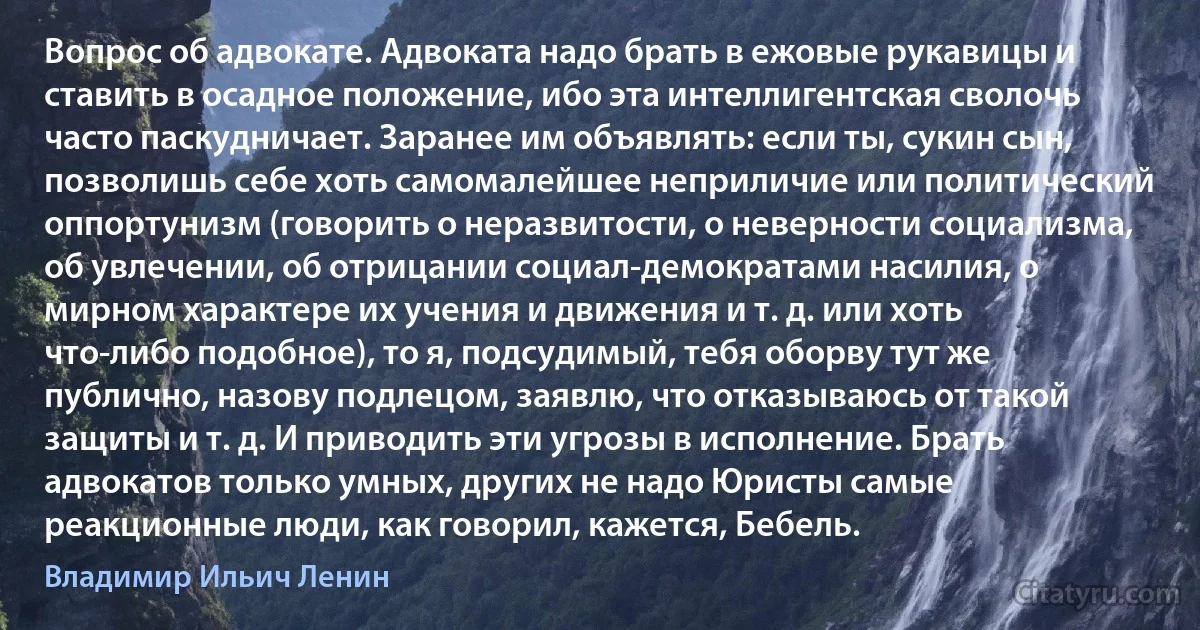 Вопрос об адвокате. Адвоката надо брать в ежовые рукавицы и ставить в осадное положение, ибо эта интеллигентская сволочь часто паскудничает. Заранее им объявлять: если ты, сукин сын, позволишь себе хоть самомалейшее неприличие или политический оппортунизм (говорить о неразвитости, о неверности социализма, об увлечении, об отрицании социал-демократами насилия, о мирном характере их учения и движения и т. д. или хоть что-либо подобное), то я, подсудимый, тебя оборву тут же публично, назову подлецом, заявлю, что отказываюсь от такой защиты и т. д. И приводить эти угрозы в исполнение. Брать адвокатов только умных, других не надо Юристы самые реакционные люди, как говорил, кажется, Бебель. (Владимир Ильич Ленин)