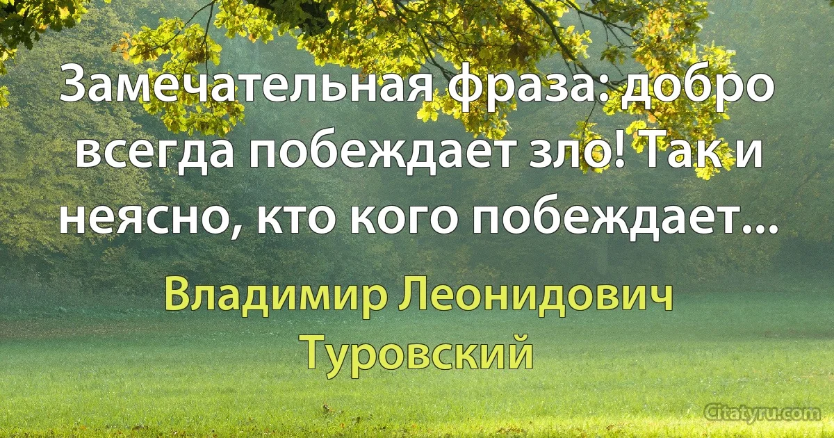 Замечательная фраза: добро всегда побеждает зло! Так и неясно, кто кого побеждает... (Владимир Леонидович Туровский)