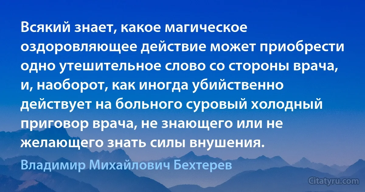 Всякий знает, какое магическое оздоровляющее действие может приобрести одно утешительное слово со стороны врача, и, наоборот, как иногда убийственно действует на больного суровый холодный приговор врача, не знающего или не желающего знать силы внушения. (Владимир Михайлович Бехтерев)