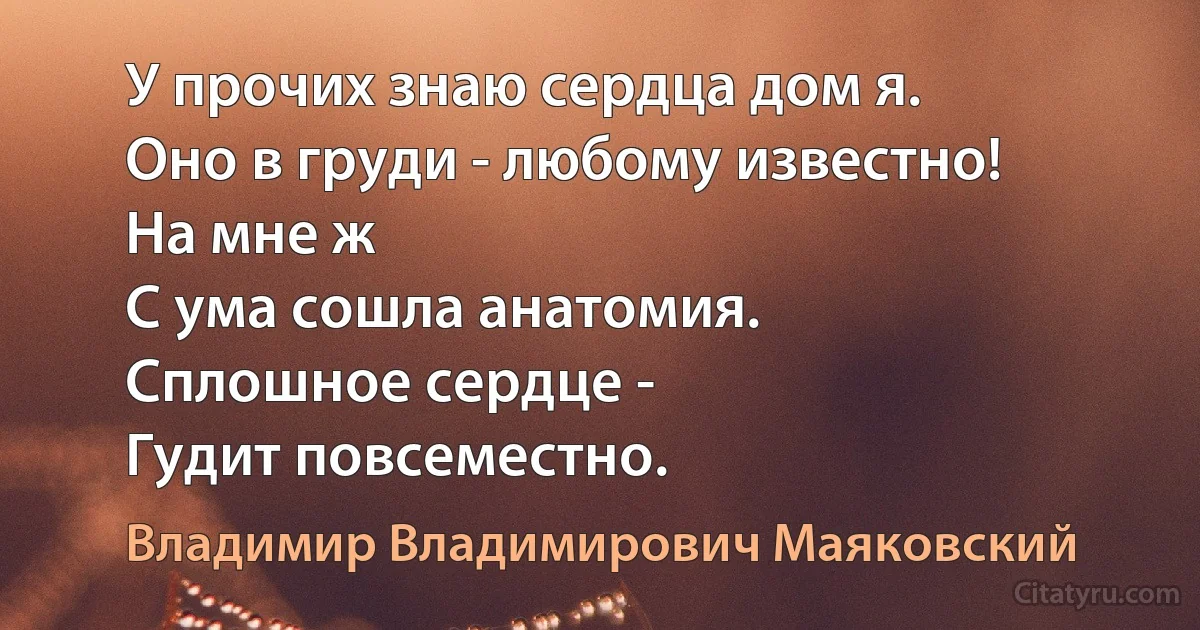 У прочих знаю сердца дом я.
Оно в груди - любому известно!
На мне ж
С ума сошла анатомия.
Сплошное сердце -
Гудит повсеместно. (Владимир Владимирович Маяковский)