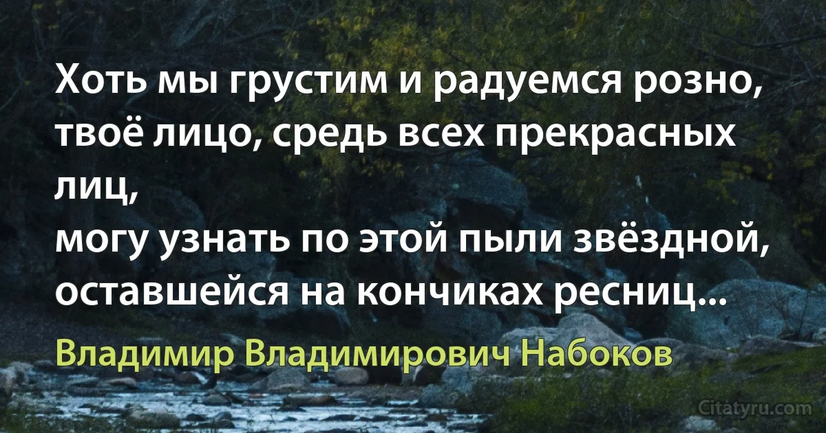 Хоть мы грустим и радуемся розно,
твоё лицо, средь всех прекрасных лиц,
могу узнать по этой пыли звёздной,
оставшейся на кончиках ресниц... (Владимир Владимирович Набоков)