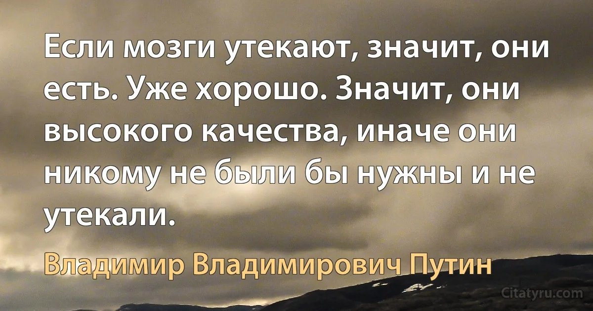 Если мозги утекают, значит, они есть. Уже хорошо. Значит, они высокого качества, иначе они никому не были бы нужны и не утекали. (Владимир Владимирович Путин)