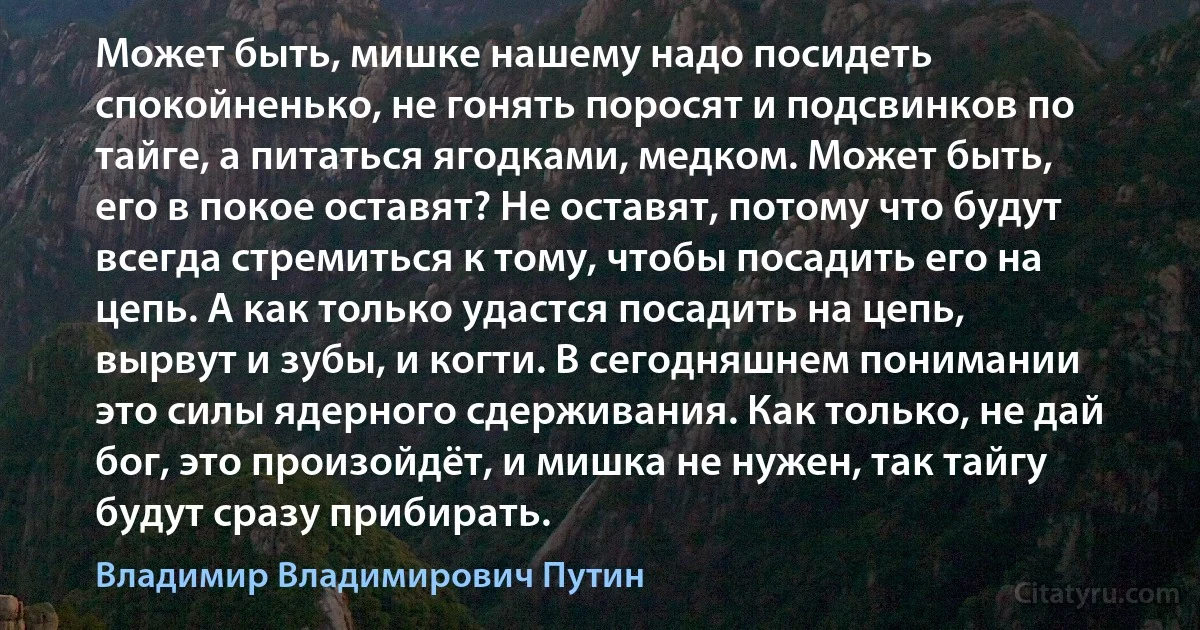 Может быть, мишке нашему надо посидеть спокойненько, не гонять поросят и подсвинков по тайге, а питаться ягодками, медком. Может быть, его в покое оставят? Не оставят, потому что будут всегда стремиться к тому, чтобы посадить его на цепь. А как только удастся посадить на цепь, вырвут и зубы, и когти. В сегодняшнем понимании это силы ядерного сдерживания. Как только, не дай бог, это произойдёт, и мишка не нужен, так тайгу будут сразу прибирать. (Владимир Владимирович Путин)