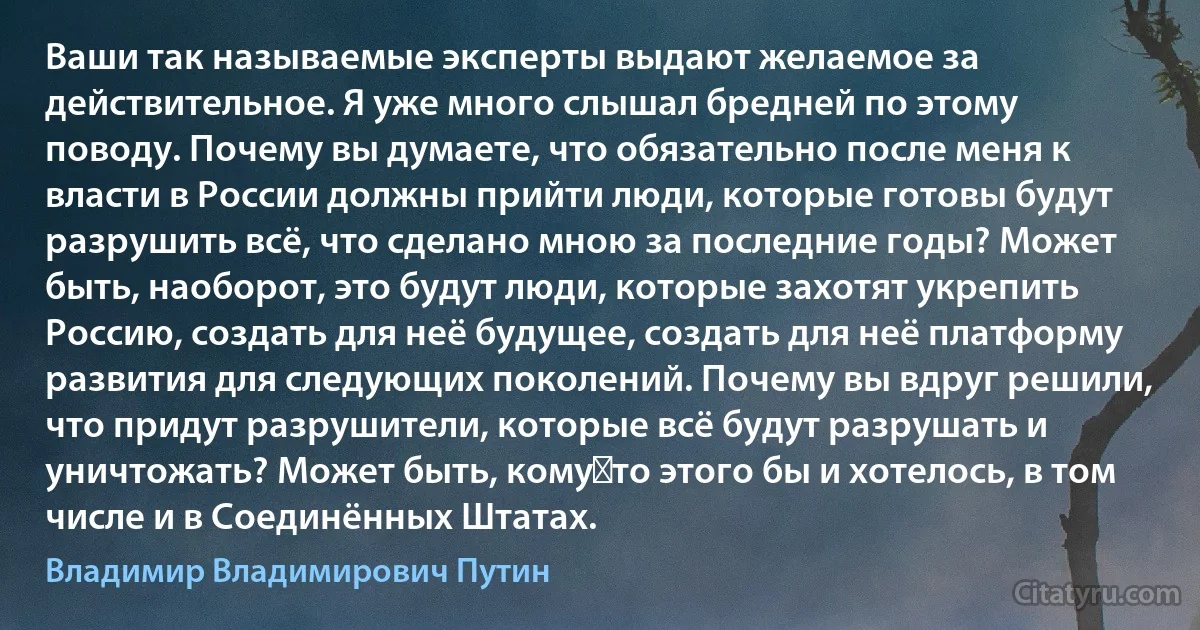 Ваши так называемые эксперты выдают желаемое за действительное. Я уже много слышал бредней по этому поводу. Почему вы думаете, что обязательно после меня к власти в России должны прийти люди, которые готовы будут разрушить всё, что сделано мною за последние годы? Может быть, наоборот, это будут люди, которые захотят укрепить Россию, создать для неё будущее, создать для неё платформу развития для следующих поколений. Почему вы вдруг решили, что придут разрушители, которые всё будут разрушать и уничтожать? Может быть, кому‑то этого бы и хотелось, в том числе и в Соединённых Штатах. (Владимир Владимирович Путин)