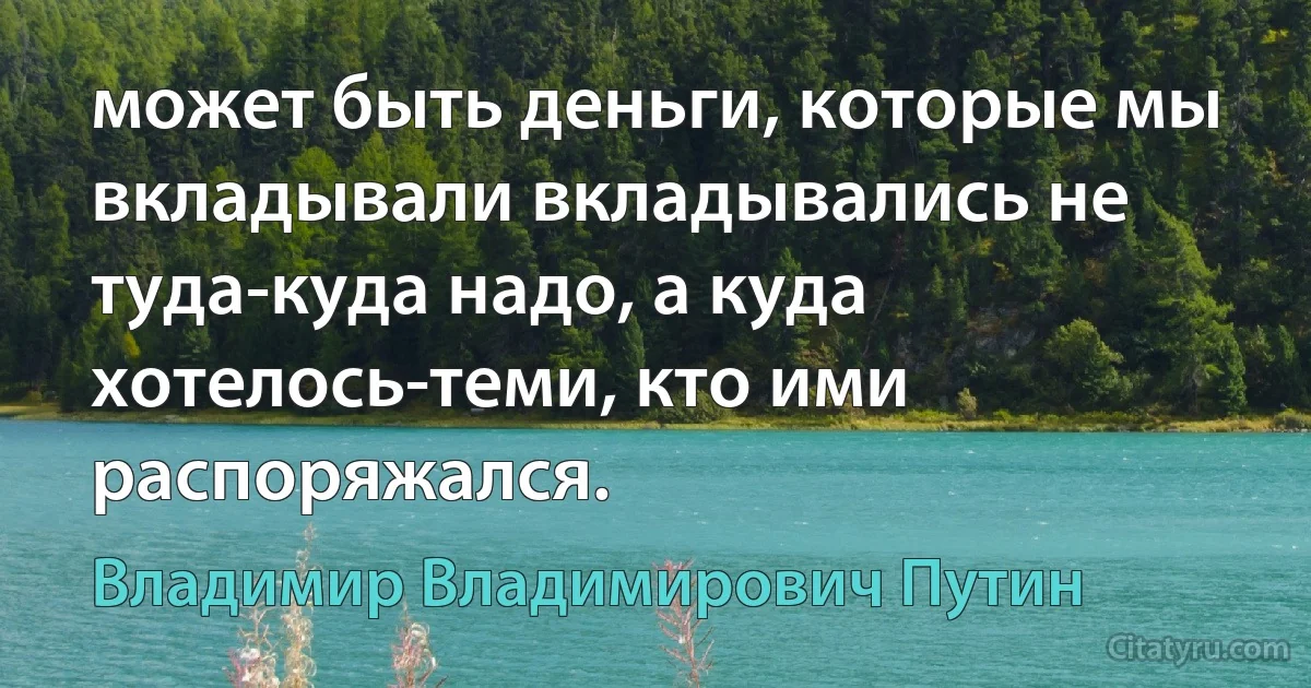 может быть деньги, которые мы вкладывали вкладывались не туда-куда надо, а куда хотелось-теми, кто ими распоряжался. (Владимир Владимирович Путин)