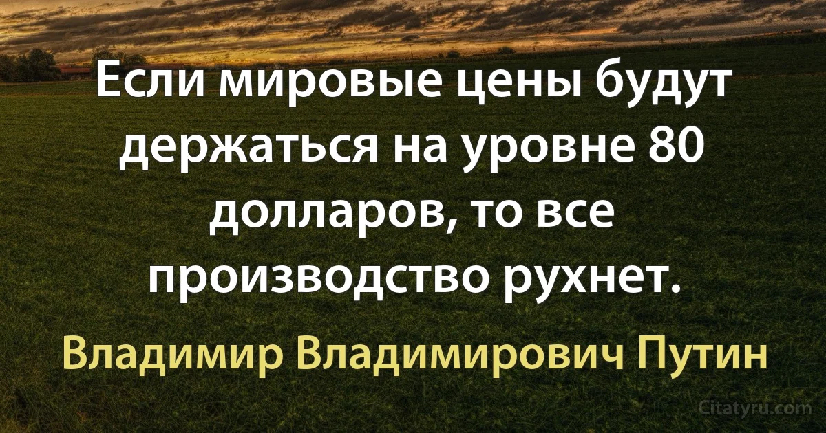 Если мировые цены будут держаться на уровне 80 долларов, то все производство рухнет. (Владимир Владимирович Путин)